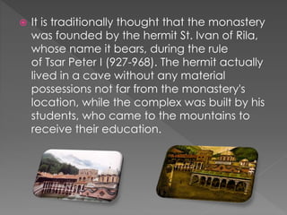  It is traditionally thought that the monastery
was founded by the hermit St. Ivan of Rila,
whose name it bears, during the rule
of Tsar Peter I (927-968). The hermit actually
lived in a cave without any material
possessions not far from the monastery's
location, while the complex was built by his
students, who came to the mountains to
receive their education.
 