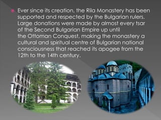 Ever since its creation, the Rila Monastery has been
supported and respected by the Bulgarian rulers.
Large donations were made by almost every tsar
of the Second Bulgarian Empire up until
the Ottoman Conquest, making the monastery a
cultural and spiritual centre of Bulgarian national
consciousness that reached its apogee from the
12th to the 14th century.
 