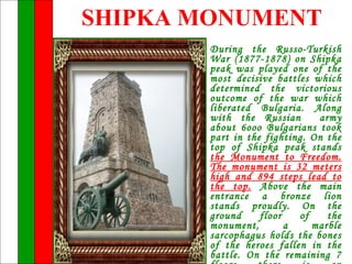 SHIPKA MONUMENT
        During the Russo-Turkish
        War (1877-1878) on Shipka
        peak was played one of the
        most decisive battles which
        determined the victorious
        outcome of the war which
        liberated Bulgaria. Along
        with the Russian       army
        about 6ooo Bulgarians took
        part in the fighting. On the
        top of Shipka peak stands
        the Monument to Freedom.
        The monument is 32 meters
        high and 894 steps lead to
        the top. Above the main
        entrance a bronze lion
        stands proudly. On the
        ground     floor   of    the
        monument,        a    marble
        sarcophagus holds the bones
        of the heroes fallen in the
        battle. On the remaining 7
 