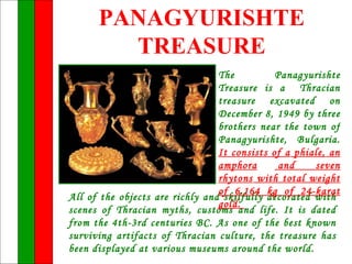 PANAGYURISHTE
        TREASURE
                                 The          Panagyurishte
                                 Treasure is a Thracian
                                 treasure excavated on
                                 December 8, 1949 by three
                                 brothers near the town of
                                 Panagyurishte, Bulgaria.
                                 It consists of a phiale, an
                                 amphora       and    seven
                                 rhytons with total weight
                                 of 6.164 kg of 24-karat
All of the objects are richly and skilfully decorated with
                                 gold.
scenes of Thracian myths, customs and life. It is dated
from the 4th-3rd centuries BC. As one of the best known
surviving artifacts of Thracian culture, the treasure has
been displayed at various museums around the world.
 