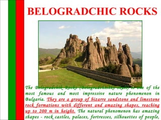 BELOGRADCHIC ROCKS




The Belogradchik Rocks (Belogradchishki skali) is one of the
most famous and most impressive nature phenomenon in
Bulgaria. They are a group of bizarre sandstone and limestone
rock formations with different and amazing shapes, reaching
up to 200 m in height. The natural phenomenon has amazing
shapes - rock castles, palaces, fortresses, silhouettes of people,
 