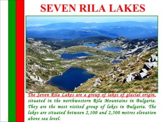 SEVEN RILA LAKES




The Seven Rila Lakes are a group of lakes of glacial origin,
situated in the northwestern Rila Mountains in Bulgaria.
They are the most visited group of lakes in Bulgaria. The
lakes are situated between 2,100 and 2,500 metres elevation
above sea level.
 