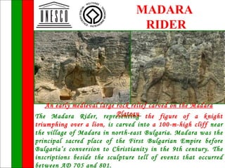 MADARA
                                  RIDER




   An early medieval large rock relief carved on the Madara
                           Plateau
The Madara Rider, representing the figure of a knight
triumphing over a lion, is carved into a 100-m-high cliff near
the village of Madara in north-east Bulgaria. Madara was the
principal sacred place of the First Bulgarian Empire before
Bulgaria’s conversion to Christianity in the 9th century. The
inscriptions beside the sculpture tell of events that occurred
between AD 705 and 801.
 