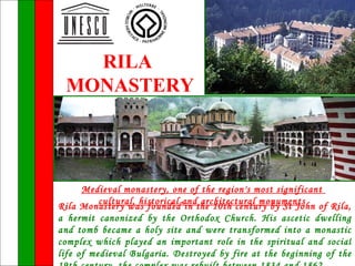 RILA
 MONASTERY




      Medieval monastery, one of the region's most significant
          cultural, historical and architectural monuments
Rila Monastery was founded in the 10th century by St John of Rila,
a hermit canonized by the Orthodox Church. His ascetic dwelling
and tomb became a holy site and were transformed into a monastic
complex which played an important role in the spiritual and social
life of medieval Bulgaria. Destroyed by fire at the beginning of the
 