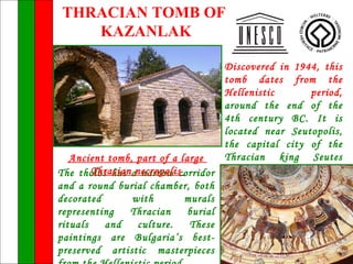 THRACIAN TOMB OF
   KAZANLAK

                                    Discovered in 1944, this
                                    tomb dates from the
                                    Hellenistic      period,
                                    around the end of the
                                    4th century BC. It is
                                    located near Seutopolis,
                                    the capital city of the
   Ancient tomb, part of a large    Thracian king Seutes
The tholos has anecropoliscorridor III, and is part of a
        Thracian narrow
and a round burial chamber, both large              Thracian
decorated       with        murals necropolis.
representing    Thracian     burial
rituals   and    culture.    These
paintings are Bulgaria’s best-
preserved artistic masterpieces
 