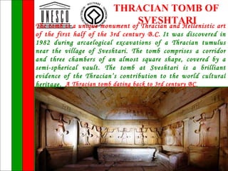 THRACIAN TOMB OF
                                SVESHTARI
The tomb is a unique monument of Thracian and Hellenistic art
of the first half of the 3rd century B.C. It was discovered in
1982 during arcaelogical excavations of a Thracian tumulus
near the village of Sveshtari. The tomb comprises a corridor
and three chambers of an almost square shape, covered by a
semi-spherical vault. The tomb at Sveshtari is a brilliant
evidence of the Thracian’s contribution to the world cultural
heritage. A Thracian tomb dating back to 3rd century BC
 