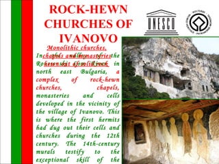 ROCK-HEWN
   CHURCHES OF
     IVANOVO
     Monolithic churches,
In chapels and monasteriesthe
      the valley of
Roussenski of solid rock in
    hewn out Lom River,
north east Bulgaria, a
complex      of     rock-hewn
churches,              chapels,
monasteries       and     cells
developed in the vicinity of
the village of Ivanovo. This
is where the first hermits
had dug out their cells and
churches during the 12th
century. The 14th-century
murals     testify    to   the
exceptional skill of the
 