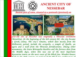 ANCIENT CITY OF
                                 NESSEBAR
   Ancient part of town, situated on a peninsula (previously an
                             island).




Situated on a rocky peninsula on the Black Sea, the more than 3,000-
year-old site of Nessebar was originally a Thracian settlement
(Menebria). At the beginning of the 6th century BC, the city became
a Greek colony. The city’s remains, which date mostly from the
Hellenistic period, include the acropolis, a temple of Apollo, an
agora and a wall from the Thracian fortifications. Among other
monuments, the Stara Mitropolia Basilica and the fortress date from
the Middle Ages, when this was one of the most important
Byzantine towns on the west coast of the Black Sea. Wooden houses
 