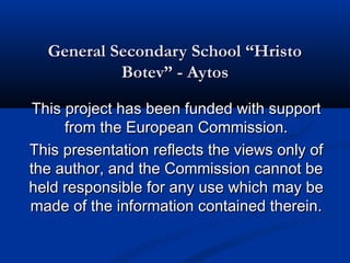 General Secondary School “Hristo
           Botev” - Aytos

This project has been funded with support
     from the European Commission.
This presentation reflects the views only of
the author, and the Commission cannot be
held responsible for any use which may be
made of the information contained therein.
 