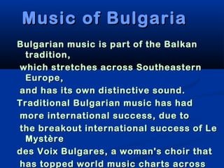 Music of Bulgaria
Bulgarian music is part of the Balkan
 tradition,
which stretches across Southeastern
 Europe,
and has its own distinctive sound.
Traditional Bulgarian music has had
more international success, due to
the breakout international success of Le
 Mystère
des Voix Bulgares, a woman's choir that
has topped world music charts across
 