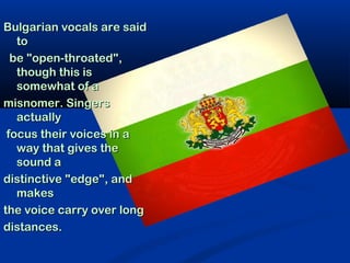 Bulgarian vocals are said
   to
  be "open-throated",
   though this is
   somewhat of a
misnomer. Singers
   actually
 focus their voices in a
   way that gives the
   sound a
distinctive "edge", and
   makes
the voice carry over long
distances.
 