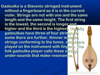 Gadoulka is a Slavonic stringed instrument
 without a fingerboard as it is in the current
 violin. Strings are not with one and the same
 length and the same height. The first string
 is the lowest, the second is longer and
 higher and the third is the highest. Usually
 gadoulkas have three of four strings. In
 some there are further, thinner metallic
 strings conforming to the tones, which are
 played on the instrument with fingers. The
 folk gadoulka player calls these strings
 under-sounds that make resonance.
 