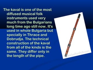 The kaval is one of the most
  diffused musical folk
  instruments used very
  much from the Bulgarians
  long time ago still now. It's
  used in whole Bulgaria but
  specially in Thrace and
  Dobrudja. The technical
  construction of the kaval
  from all of the kinds is the
  same. They differ only in
  the length of the pipe.
 