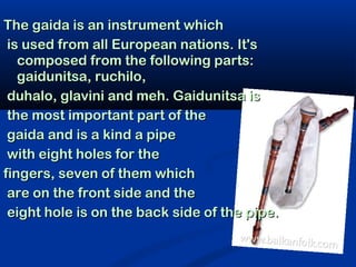 The gaida is an instrument which
 is used from all European nations. It's
   composed from the following parts:
   gaidunitsa, ruchilo,
 duhalo, glavini and meh. Gaidunitsa is
 the most important part of the
 gaida and is a kind a pipe
 with eight holes for the
fingers, seven of them which
 are on the front side and the
 eight hole is on the back side of the pipe.
 