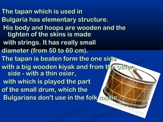 The tapan which is used in
Bulgaria has elementary structure.
His body and hoops are wooden and the
  tighten of the skins is made
with strings. It has really small
diameter (from 50 to 60 cm).
The tapan is beaten form the one side
with a big wooden kiyak and from the other
  side - with a thin osier,
with which is played the part
of the small drum, which the
Bulgarians don't use in the folk music.
 