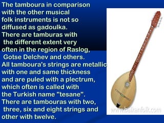 The tamboura in comparison
with the other musical
folk instruments is not so
diffused as gadoulka.
There are tamburas with
 the different extent very
often in the region of Raslog,
 Gotse Delchev and others.
All tamboura's strings are metallic
with one and same thickness
and are puled with a plectrum,
which often is called with
the Turkish name "tesane".
There are tambouras with two,
 three, six and eight strings and
other with twelve.
 