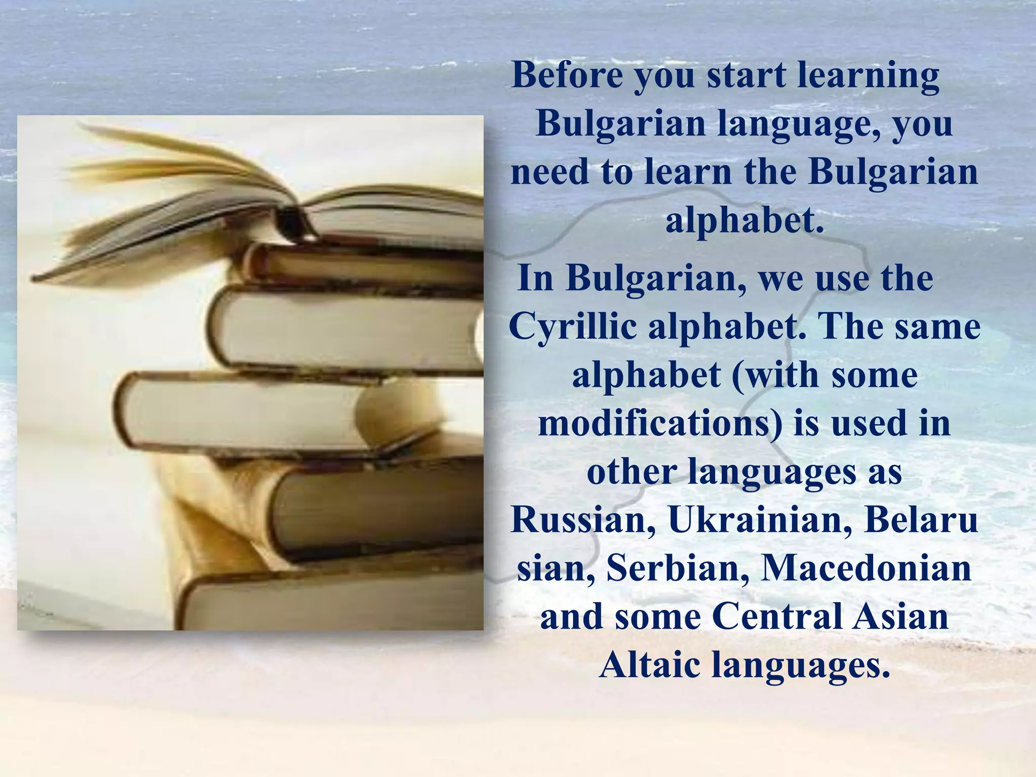 Before you start learning
Bulgarian language, you
need to learn the Bulgarian
alphabet.
In Bulgarian, we use the
Cyrillic alphabet. The same
alphabet (with some
modifications) is used in
other languages as
Russian, Ukrainian, Belaru
sian, Serbian, Macedonian
and some Central Asian
Altaic languages.
 