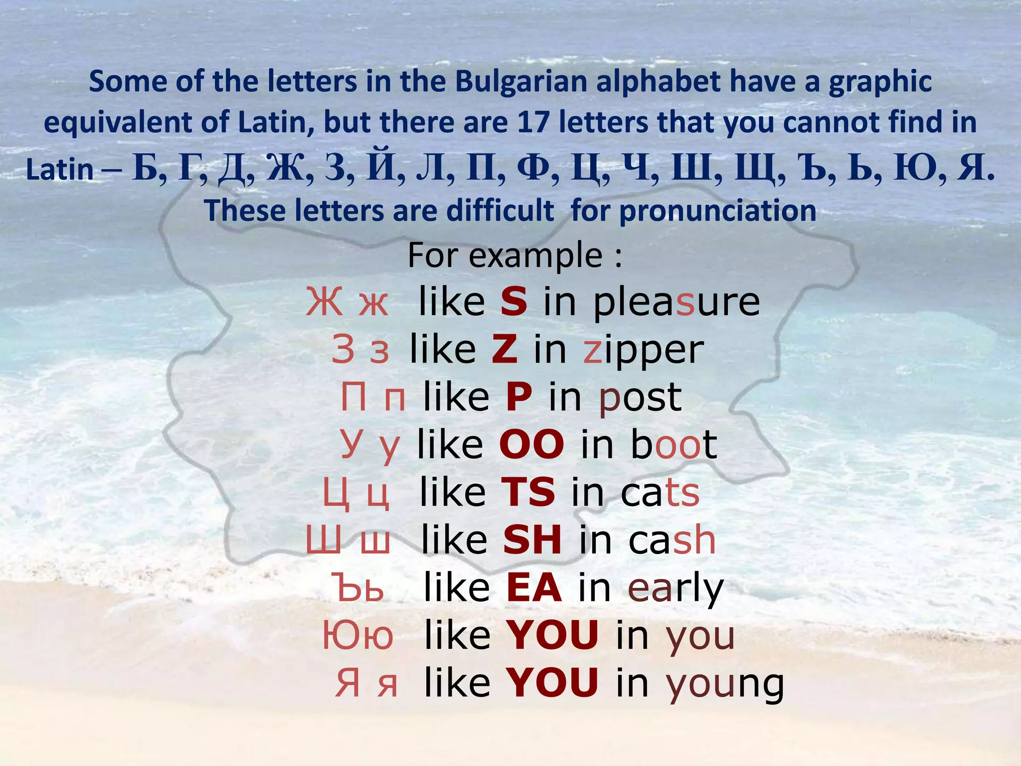 Some of the letters in the Bulgarian alphabet have a graphic
equivalent of Latin, but there are 17 letters that you cannot find in
Latin – Б, Г, Д, Ж, З, Й, Л, П, Ф, Ц, Ч, Ш, Щ, Ъ, Ь, Ю, Я.
These letters are difficult for pronunciation
For example :
Ж ж like S in pleasure
З з like Z in zipper
П п like P in post
У у like OO in boot
Ц ц like TS in cats
Ш ш like SH in cash
Ъь like EA in early
Юю like YOU in you
Я я like YOU in young
 