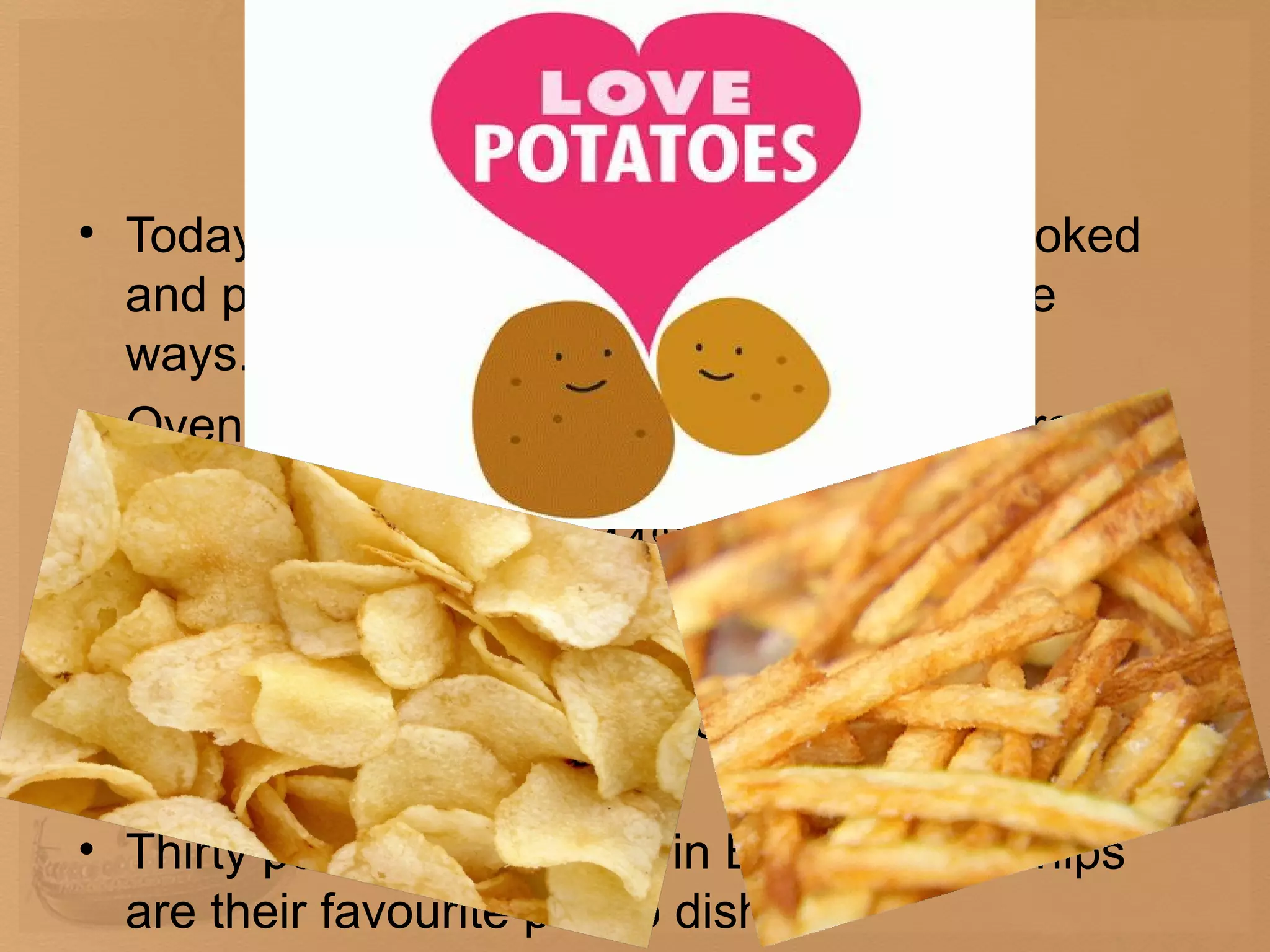 Potatoes nowadays
• Today it is the most popular vegetable, cooked
  and prepared in many tasty and innovative
  ways.
• Oven chips can be found in more and more
  shopping trolleys, but fresh chips are still
  prepared at home by 44% of housewives,
  according to new research by National Statistic
  Institute. Most consumers (51%) still use a
  traditional chip pan, while 34% prefer a deep-fat
  fryer.
• Thirty per cent of people in Bulgaria say chips
  are their favourite potato dish.
 