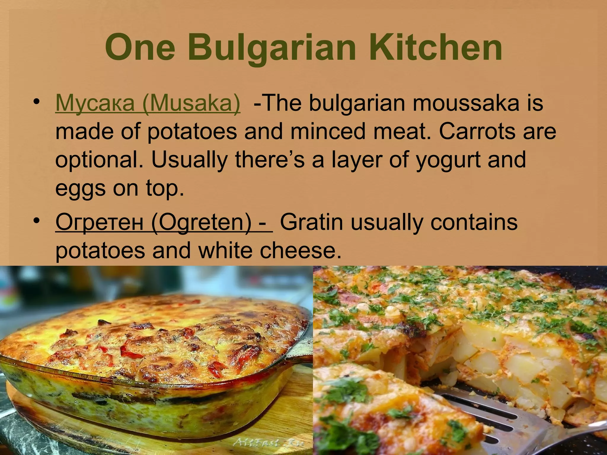 One Bulgarian Kitchen
• Мусака (Musaka) -The bulgarian moussaka is
  made of potatoes and minced meat. Carrots are
  optional. Usually there’s a layer of yogurt and
  eggs on top.
• Огретен (Ogreten) - Gratin usually contains
  potatoes and white cheese.
 