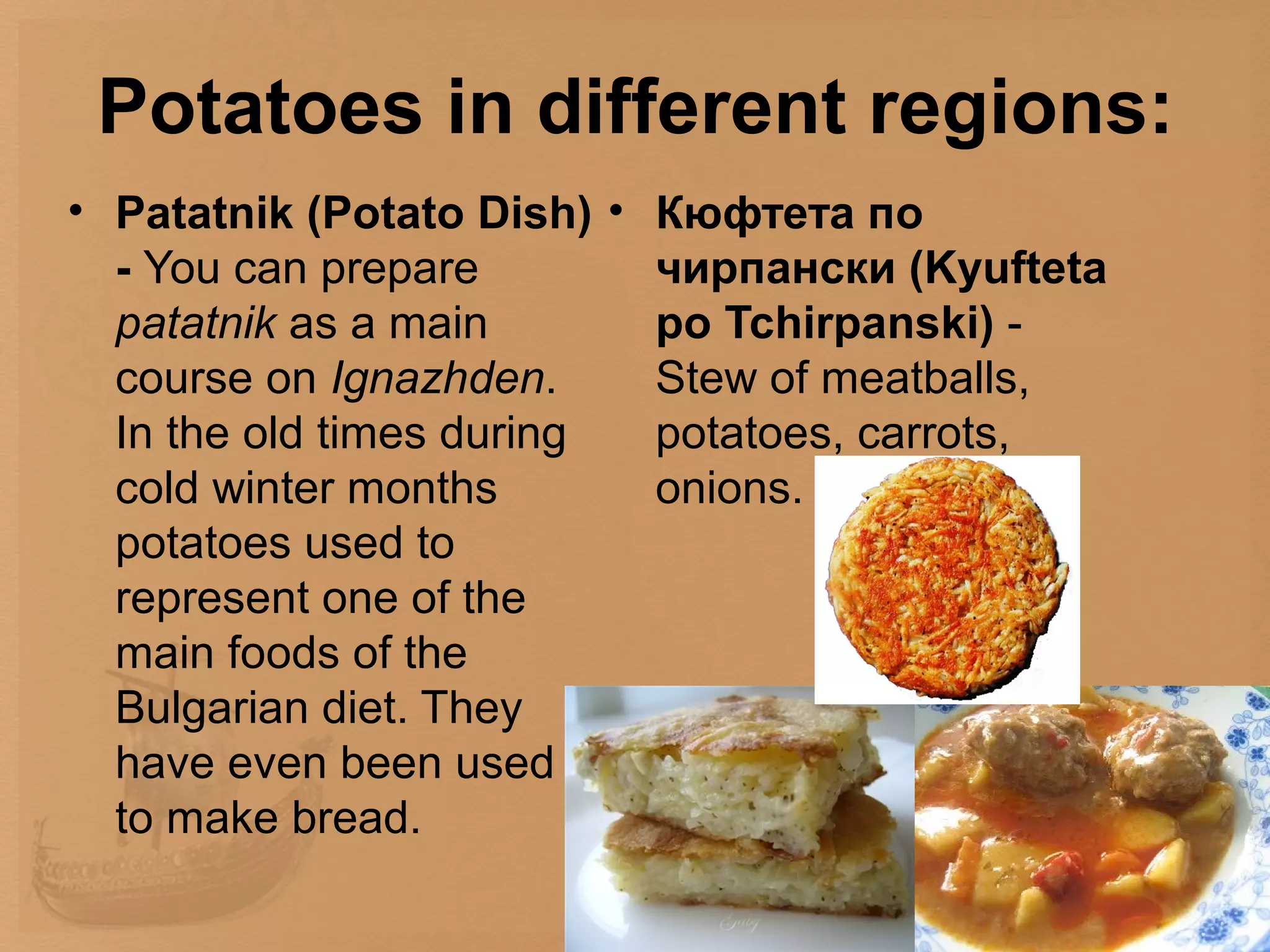 Potatoes in different regions:
• Patatnik (Potato Dish) • Кюфтета по
  - You can prepare        чирпански (Kyufteta
  patatnik as a main       po Tchirpanski) -
  course on Ignazhden.     Stew of meatballs,
  In the old times during  potatoes, carrots,
  cold winter months       onions.
  potatoes used to
  represent one of the
  main foods of the
  Bulgarian diet. They
  have even been used
  to make bread.
 
