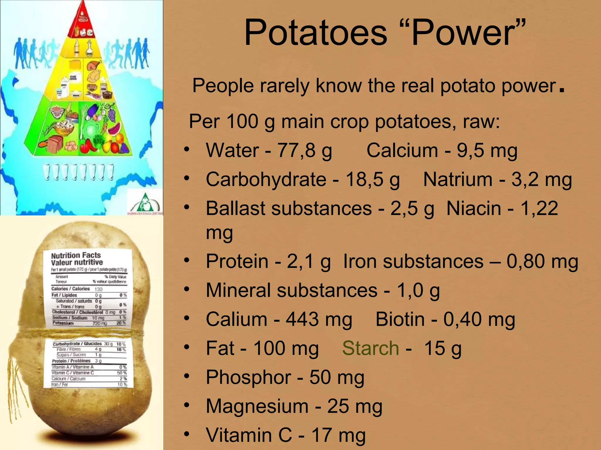 Potatoes “Power”
People rarely know the real potato power   .
 Per 100 g main crop potatoes, raw:
• Water - 77,8 g     Calcium - 9,5 mg
• Carbohydrate - 18,5 g Natrium - 3,2 mg
• Ballast substances - 2,5 g Niacin - 1,22
  mg
• Protein - 2,1 g Iron substances – 0,80 mg
• Mineral substances - 1,0 g
• Calium - 443 mg Biotin - 0,40 mg
• Fat - 100 mg Starch - 15 g
• Phosphor - 50 mg
• Magnesium - 25 mg
• Vitamin C - 17 mg
 