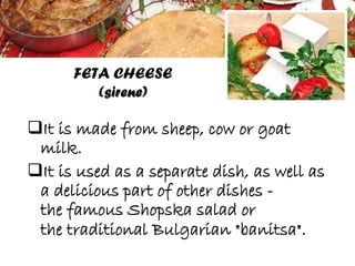 It is made from sheep, cow or goat
milk.
It is used as a separate dish, as well as
a delicious part of other dishes -
the famous Shopska salad or
the traditional Bulgarian "banitsa".
FETA CHEESE
(sirene)
 