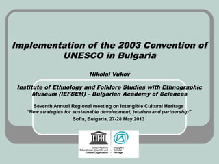 Implementation of the 2003 Convention of
UNESCO in Bulgaria
Nikolai Vukov
Institute of Ethnology and Folklore Studies with Ethnographic
Museum (IEFSEM) – Bulgarian Academy of Sciences
Seventh Annual Regional meeting on Intangible Cultural Heritage
“New strategies for sustainable development, tourism and partnership”
Sofia, Bulgaria, 27-28 May 2013
 