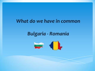 What do we have in common
Bulgaria - Romania
 