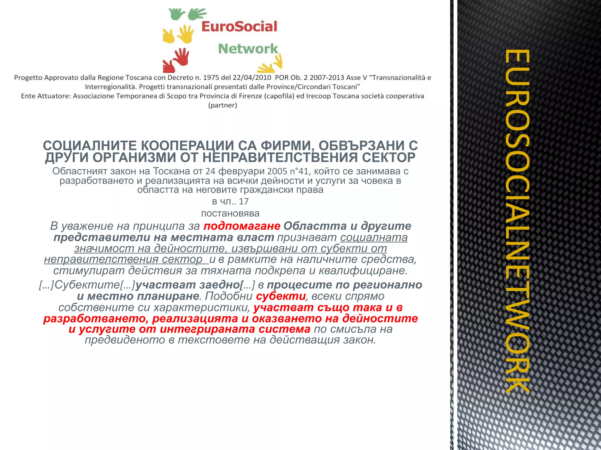 СОЦИАЛНИТЕ КООПЕРАЦИИ СА ФИРМИ, ОБВЪРЗАНИ С ДРУГИ ОРГАНИЗМИ ОТ НЕПРАВИТЕЛСТВЕНИЯ СЕКТОР Областният закон на Тоскана от  24  февруари  2005 n°41,  който се занимава с разработването и реализацията на всички дейности и услуги за човека в областта на неговите граждански права в чл. . 17 постановява В уважение на принципа за  подпомагане   Областта и другите представители на местната власт   признават  социалната значимост на дейностите, извършвани от субекти от неправителствения сектор  и   в рамките на наличните средства ,  стимулират действия за тяхната подкрепа и квалифициране . […] Субектите […] участват заедно [ …]  в   процесите по регионално и местно планиране .  Подобни  субекти ,  всеки спрямо собствените си характеристики ,  участват също така и в разработването, реализацията и оказването на дейностите и услугите от интегрираната система  по смисъла на предвиденото в текстовете на действащия закон . EUROSOCIALNETWORK TITOLO 