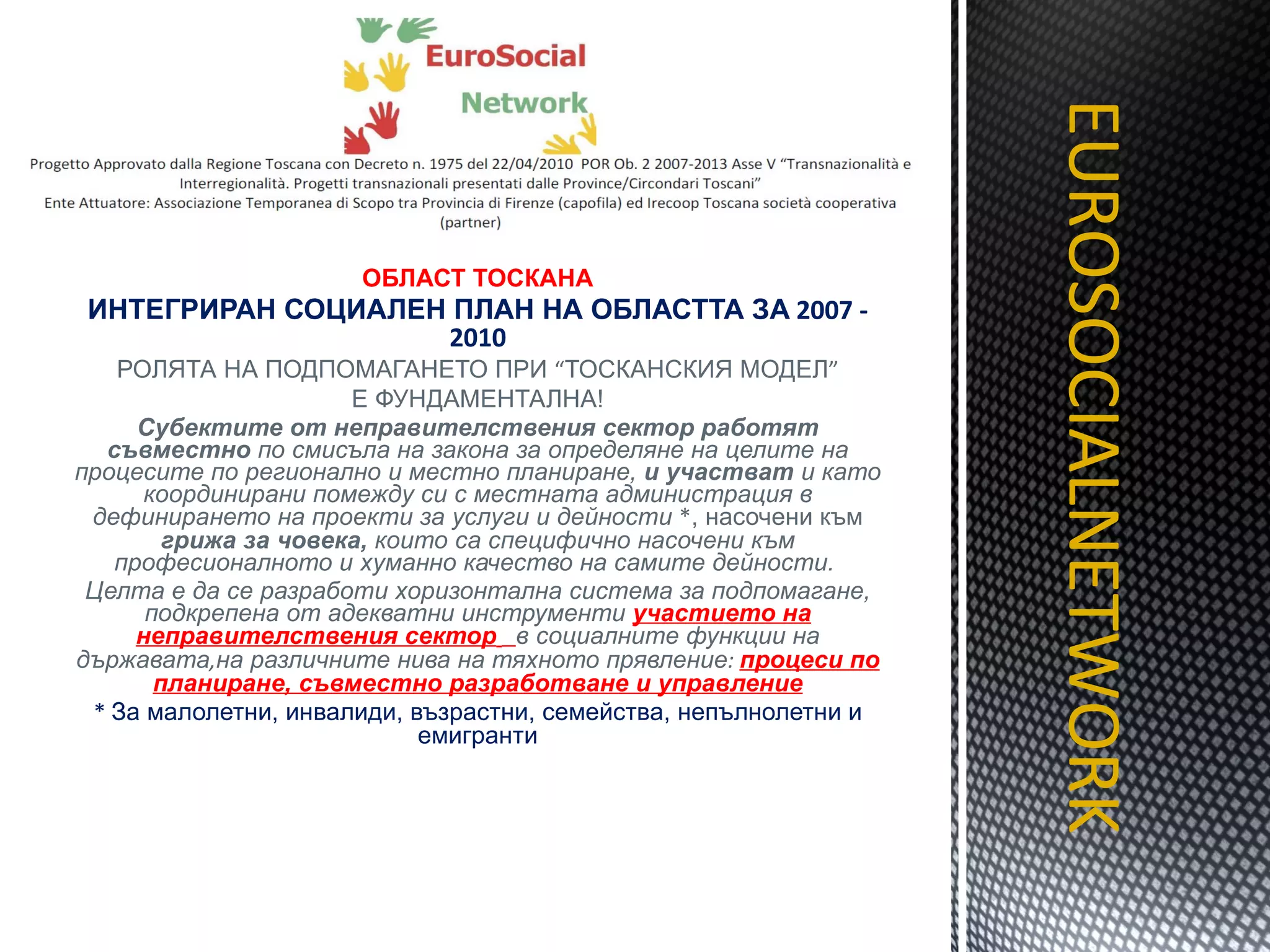 ОБЛАСТ ТОСКАНА ИНТЕГРИРАН СОЦИАЛЕН ПЛАН НА ОБЛАСТТА ЗА  2007 - 2010 РОЛЯТА НА ПОДПОМАГАНЕТО ПРИ  “ ТОСКАНСКИЯ МОДЕЛ ” Е ФУНДАМЕНТАЛНА! Субектите от неправителствения сектор работят съвместно  по смисъла на закона за определяне на целите на процесите по регионално и местно планиране,  и участват  и като координирани помежду си с местната администрация в дефинирането на проекти за услуги и дейности  * , насочени към  грижа за човека,  които са специфично насочени към професионалното и хуманно качество на самите дейности.  Целта е да се разработи хоризонтална система за подпомагане, подкрепена от адекватни инструменти  участието на неправителствения сектор   в социалните функции на държавата , на различните нива на тяхното прявление :  процеси по планиране, съвместно разработване и управление *  За малолетни, инвалиди, възрастни, семейства, непълнолетни и емигранти EUROSOCIALNETWORK TITOLO 