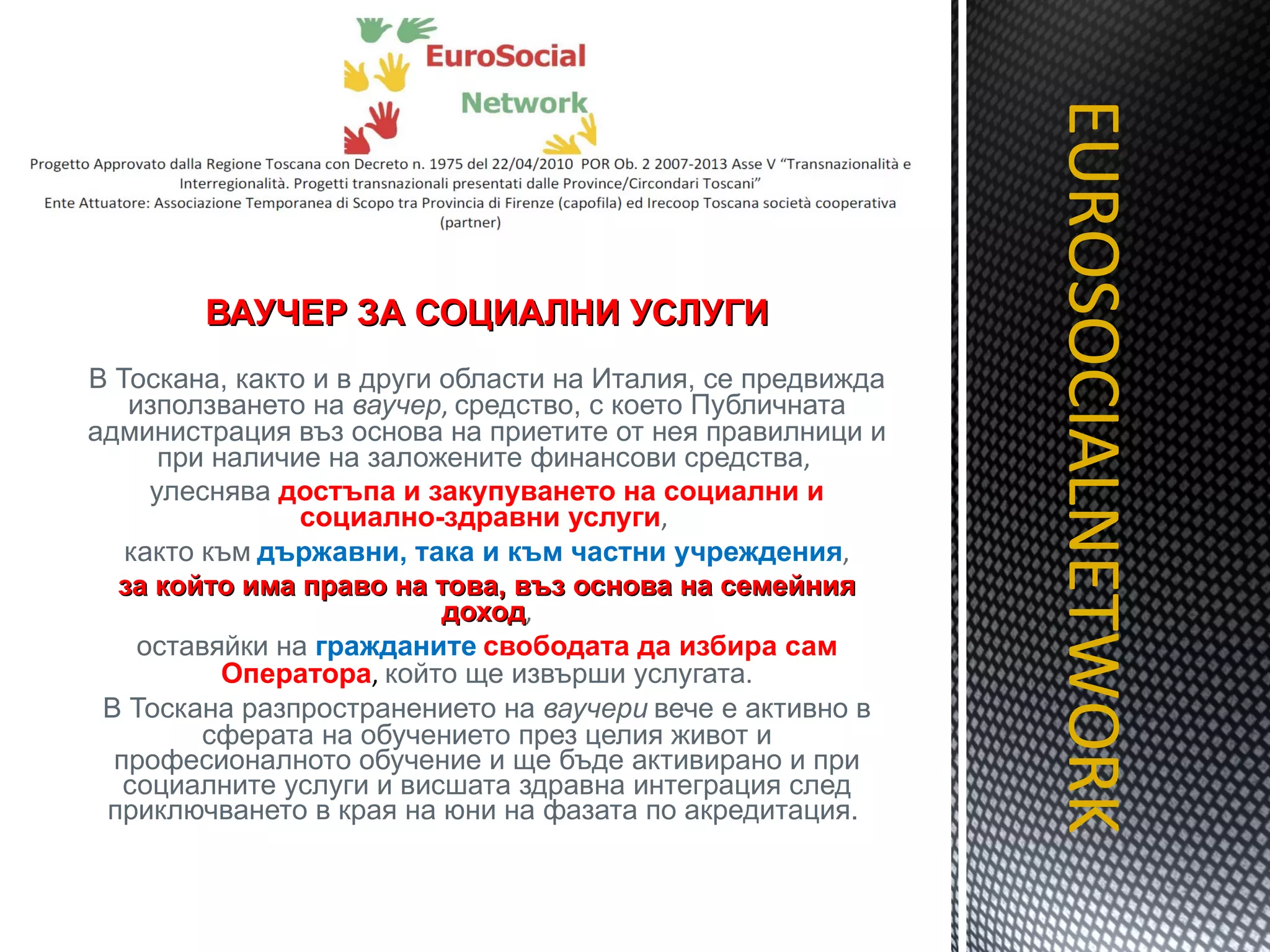 ВАУЧЕР ЗА СОЦИАЛНИ УСЛУГИ В Тоскана, както и в други области на Италия, се предвижда използването на  ваучер ,  средство, с което Публичната администрация въз основа на приетите от нея правилници и при наличие на заложените финансови средства ,  улеснява  достъпа и закупуването на социални и социално-здравни услуги ,  както към   държавни, така и към частни учреждения , за който има право на това, въз основа на семейния доход , оставяйки на  гражданите   свободата да избира сам Оператора ,   който ще извърши услугата . В Тоскана разпространението на  ваучери   вече   е активно в сферата на обучението през целия живот и професионалното обучение и ще бъде активирано и при социалните услуги и висшата здравна интеграция след приключването в края на юни на фазата по акредитация.  EUROSOCIALNETWORK TITOLO 