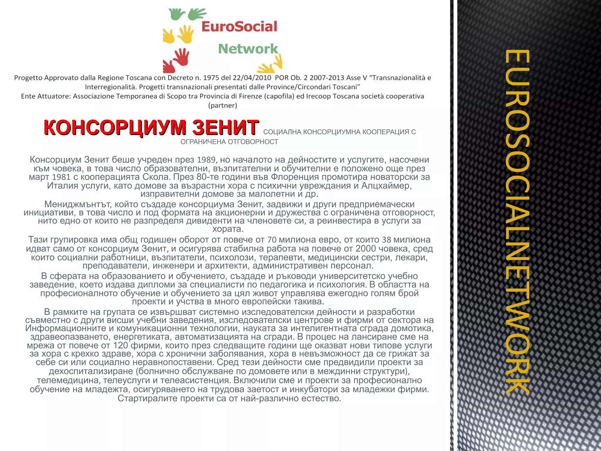 КОНСОРЦИУМ ЗЕНИТ   СОЦИАЛНА КОНСОРЦИУМНА КООПЕРАЦИЯ С ОГРАНИЧЕНА ОТГОВОРНОСТ Консорциум Зенит беше учреден през  1989,  но началото на дейностите и услугите, насочени към човека, в това число образователни, възпитателни и обучителни е положено още през март  1981  с кооперацията Скола .  През 80-те години във Флоренция промотира новаторски за Италия услуги, като домове за възрастни хора с психични увреждания и Алцхаймер, изправителни домове за малолетни и др. Мениджмънтът, който създаде консорциума Зенит, задвижи и други предприемачески инициативи, в това число и под формата на акционерни и дружества с ограничена отговорност, нито едно от които не разпределя дивиденти на членовете си, а реинвестира в услуги за хората.  Тази групировка има общ годишен оборот от повече от  70  милиона евро, от които  38  милиона идват само от консорциум Зенит ,  и осигурява стабилна работа на повече от 2000 човека, сред които социални работници, възпитатели, психолози, терапевти, медицински сестри, лекари, преподаватели, инженери и архитекти, административен персонал.  В сферата на образованието и обучението, създаде и ръководи университетско учебно заведение, което издава дипломи за специалисти по педагогика и психология .  В областта на професионалното обучение и обучението за цял живот управлява ежегодно голям брой проекти и учства в много европейски такива.  В рамките на групата се извършват системно изследователски дейности и разработки съвместно с други висши учебни заведения, изследователски центрове и фирми от сектора на Информационните и комуникационни технологии, науката за интелигентната сграда домотика, здравеопазването, енергетиката, автоматизацията на сгради.   В процес на лансиране сме на мрежа от повече от 120 фирми, които през следващите години ще оказват нови типове услуги за хора с крехко здраве, хора с хронични заболявания, хора в невъзможност да се грижат за себе си или социално неравнопоставени.   Сред тези дейности сме предвидили проекти за дехоспитализиране  ( болнично обслужване по домовете   или в междинни структури ),  телемедицина ,  телеуслуги и телеасистенция .  Включили сме и проекти за професионално обучение на младежта, осигуряването на трудова заетост и инкубатори за младежки фирми .  Стартиралите проекти са от най-различно естество . EUROSOCIALNETWORK TITOLO 