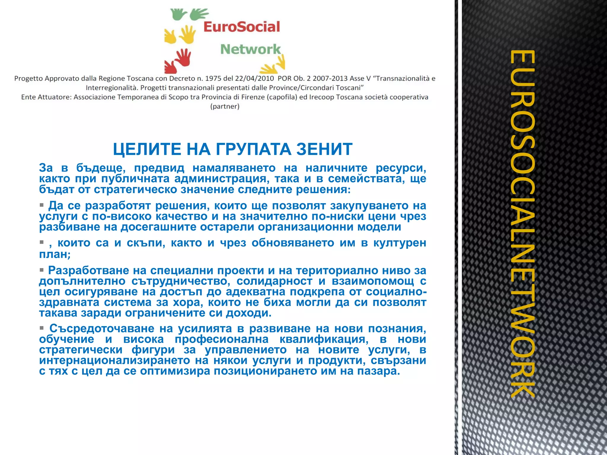 ЦЕЛИТЕ НА ГРУПАТА ЗЕНИТ За в бъдеще, предвид намаляването на наличните ресурси, както при публичната администрация, така и в семействата, ще бъдат от стратегическо значение следните решения : Да се разработят решения, които ще позволят закупуването на услуги с по-високо качество и на значително по-ниски цени чрез разбиване на досегашните остарели организационни модели , които са и скъпи, както и чрез обновяването им в културен план ; Разработване на специални проекти и на териториално ниво за допълнително сътрудничество, солидарност и взаимопомощ с цел осигуряване на достъп до адекватна подкрепа от социално-здравната система за хора, които не биха могли да си позволят такава заради ограничените си доходи. Съсредоточаване на усилията в развиване на нови познания, обучение и висока професионална квалификация, в нови стратегически фигури за управлението на новите услуги, в интернационализирането на някои услуги и продукти, свързани с тях с цел да се оптимизира позиционирането им на пазара.  EUROSOCIALNETWORK TITOLO 