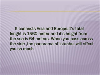 It connects Asia and Europe.It’s total lenght is 1560 meter and ıt’s height from the sea is 64 meters. When you pass across the side ,the panorama of Istanbul will effect you so much  