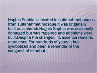 Hag h ia Sophia  is located in sultanahmet across from sultanahmet mosque.lt was origanally built as a church.Haghia Sophia was ocasinally damaged but was repaired and additions were built.Despite the changes, its essence remains untouched.For hundreds of years it has symbolized and been a reminder of the conguest of istanbul. 