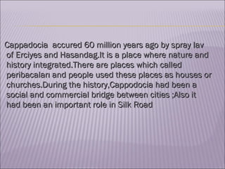 Cappadocia  accured 60 million years ago by spray lav of Erciyes and Hasandag.It is a place where nature and history integrated.There are places which called peribacaları and people used these places as houses or churches.During the history,Cappodocia had been a social and commercial bridge between cities ;Also it had been an important role in Silk Road   