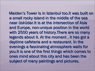   Maiden’s Tower is in Istanbul too.lt was built on a small rocky island in the middle of the sea near üsküdar.It is at the intersection of Asia and Europe, non-unique position in the world with 2500 years of history.There are so many legends about it. At the moment , it has got a daytime cafeteria and a restaurant. İn the evenings a fascinating atmosphere waits for you.lt is one of the first things which comes to ones mind about this city and has been the subject of many paintings and pictures.  