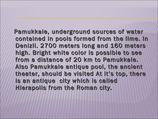 Pamukkale, underground sources of water contained in pools formed from the lime. In Denizli. 2700 meters long and 160 meters high. Bright white color is possible to see from a distance of 20 km to Pamukkale. Also Pamukkale antique  pool , the ancient theater, should  be  visit ed   At it’s top, there is an antique  city which is called Hierapolis from the Roman city. 