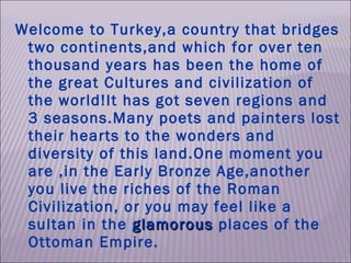 Welcome to Turkey,a country that bridges two continents,and which for over ten thousand years has been the home of the great Cultures and civilization of the world!It has got seven regions and 3 seasons.Many poets and painters lost their hearts to the wonders and diversity of this land.One moment you are ,in the Early Bronze Age,another you live the riches of the Roman Civilization, or you may feel like a sultan in the  glamorous  places of the Ottoman Empire.  