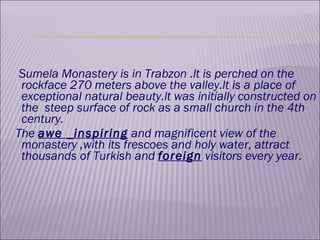 Sumela Monastery is in Trabzon .lt is perched on the rockface 270 meters above the valley.lt is a place of exceptional natural beauty.lt was initially constructed on the  steep surface of rock as a small church in the 4th century. The  awe _inspiring  and magnificent view of the monastery ,with its frescoes and holy water, attract thousands of Turkish and  foreign  visitors every year. 
