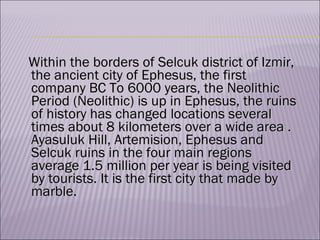 Within the borders of Sel c uk district of Izmir, the ancient city of Ephesus, the first company BC To 6000 years, the Neolithic Period (Neolithic) is up in Ephesus, the ruins of history has changed locations several times about 8 kilome ters  over a wide area  .  Ayasuluk Hill, Artemision, Ephesus and Selcuk ruins in the four main regions average 1.5 million per year is being visited by tourists.  It is the first city that made by marble. 