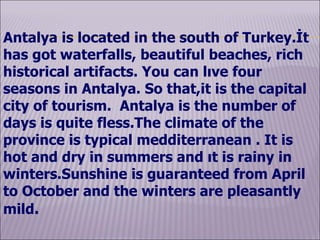 Antalya  is located in the south of Turkey.İt has got  waterfalls,  beautiful  beaches, rich  historical artifacts .   You can lıve  four seasons  in Antalya .  So that , it  is the capital city of tourism.  Antalya is the number of days is quite fless. The climate of the province is typical medditerranean . It is hot and dry in summers and ıt is rainy in winters.Sunshine is guaranteed from April to October and the winters are pleasantly mild . 
