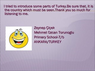 I tried to ıntroduce some parts of Turkey.Be sure that, it is the country which must be seen.Thank you so much for listening to me. Zeynep Çiçek Mehmet Ozcan Torunoglu Primary School-7/b ANKARA/TURKEY  