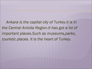 Ankara is the capital city of Turkey.It is in the Central Antolia Region.It has got a lot of important places.Such as museums,parks, touristic places. It is the heart of Turkey.  
