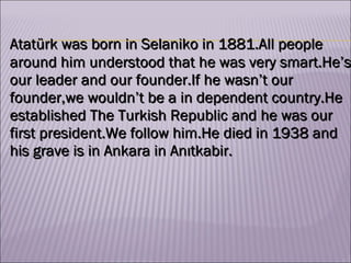 Atatürk was born in Selaniko in 1881.All people around him understood that he was very smart.He’s our leader and our founder.If he wasn’t our founder,we wouldn’t be a in dependent country.He established The Turkish Republic and he was our first president.We follow him.He died in 1938 and his grave is in Ankara in Anıtkabir.  