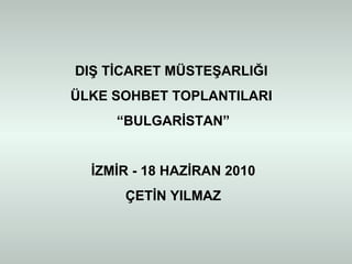 DIŞ TİCARET MÜSTEŞARLIĞI  ÜLKE SOHBET TOPLANTILARI  “ BULGARİSTAN” İZMİR - 18 HAZİRAN 2010 ÇETİN YILMAZ 