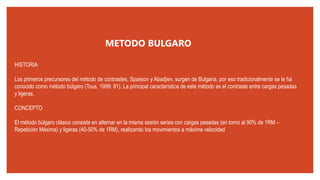 HISTORIA
Los primeros precursores del método de contrastes, Spassov y Abadjiev, surgen de Bulgaria, por eso tradicionalmente se le ha
conocido como método búlgaro (Tous, 1999: 81). La principal característica de este método es el contraste entre cargas pesadas
y ligeras.
CONCEPTO
El método búlgaro clásico consiste en alternar en la misma sesión series con cargas pesadas (en torno al 90% de 1RM –
Repetición Máxima) y ligeras (40-50% de 1RM), realizando los movimientos a máxima velocidad
METODO BULGARO