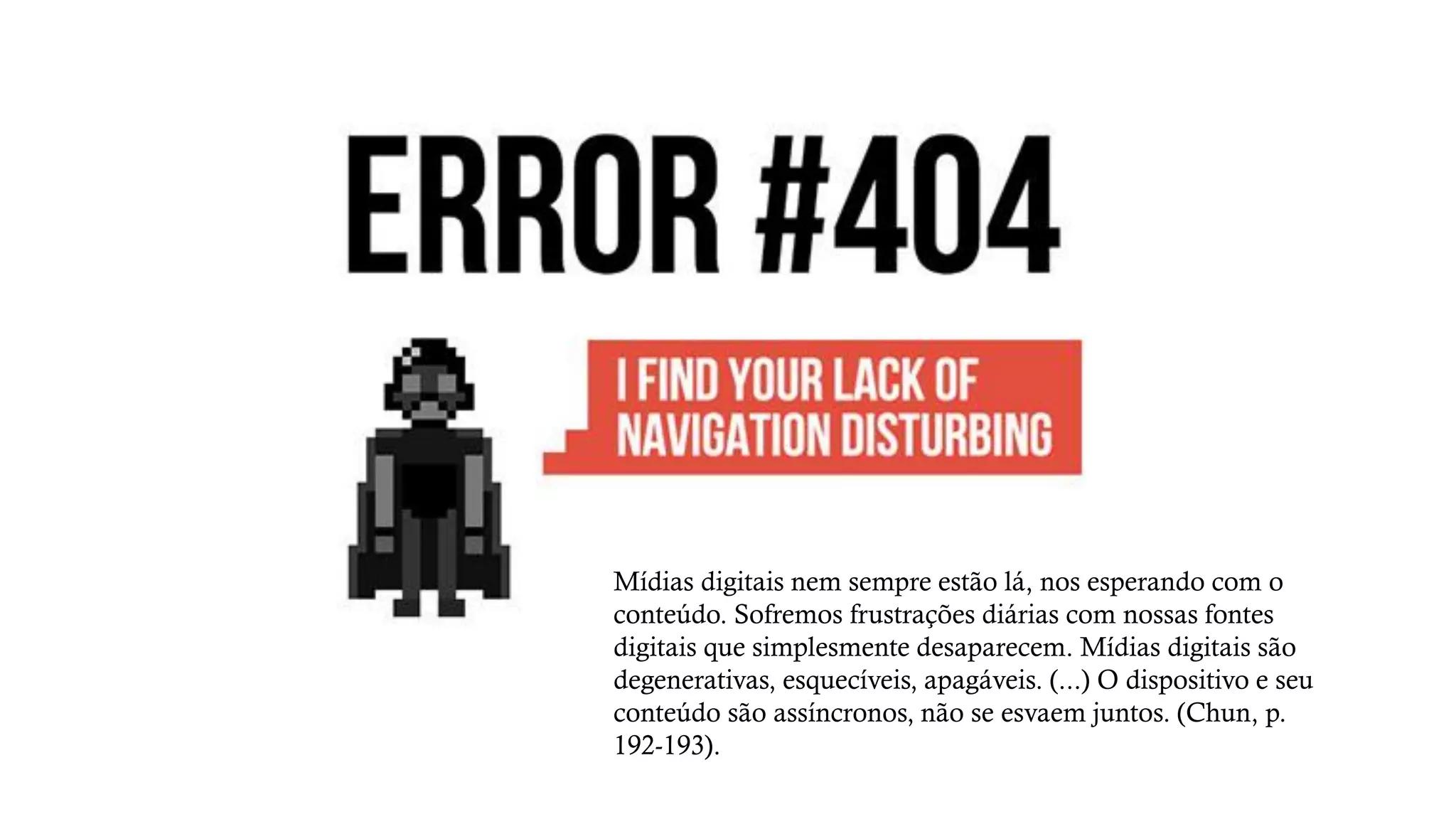 Mídias digitais nem sempre estão lá, nos esperando com o
conteúdo. Sofremos frustrações diárias com nossas fontes
digitais que simplesmente desaparecem. Mídias digitais são
degenerativas, esquecíveis, apagáveis. (...) O dispositivo e seu
conteúdo são assíncronos, não se esvaem juntos. (Chun, p.
192-193).