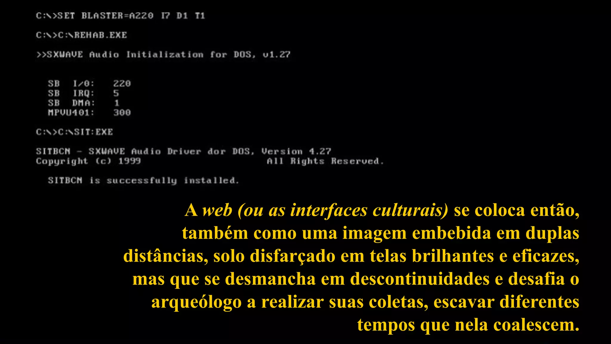 A web (ou as interfaces culturais) se coloca então,
também como uma imagem embebida em duplas
distâncias, solo disfarçado em telas brilhantes e eficazes,
mas que se desmancha em descontinuidades e desafia o
arqueólogo a realizar suas coletas, escavar diferentes
tempos que nela coalescem.
